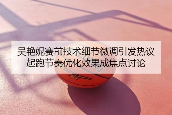 吴艳妮赛前技术细节微调引发热议 起跑节奏优化效果成焦点讨论