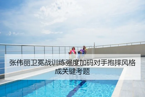 张伟丽卫冕战训练强度加码对手抱摔风格成关键考题