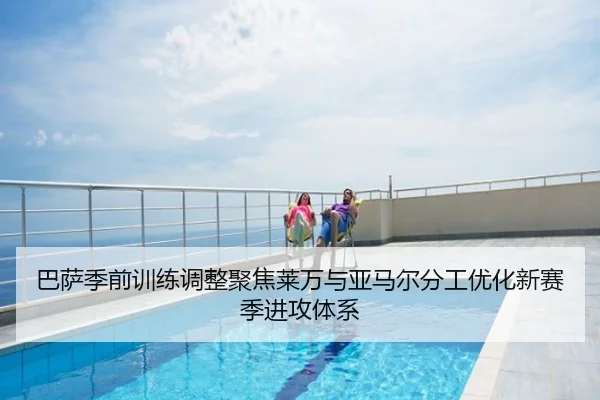 巴萨季前训练调整聚焦莱万与亚马尔分工优化新赛季进攻体系
