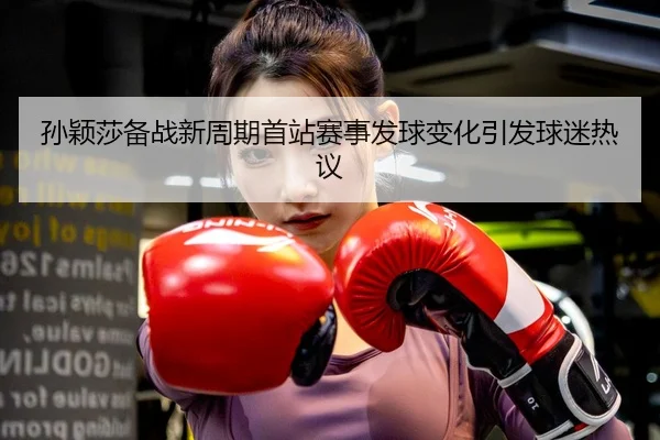 孙颖莎备战新周期首站赛事发球变化引发球迷热议
