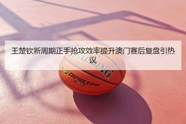 王楚钦新周期正手抢攻效率提升澳门赛后复盘引热议