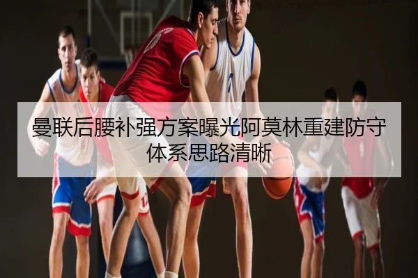 曼联后腰补强方案曝光阿莫林重建防守体系思路清晰