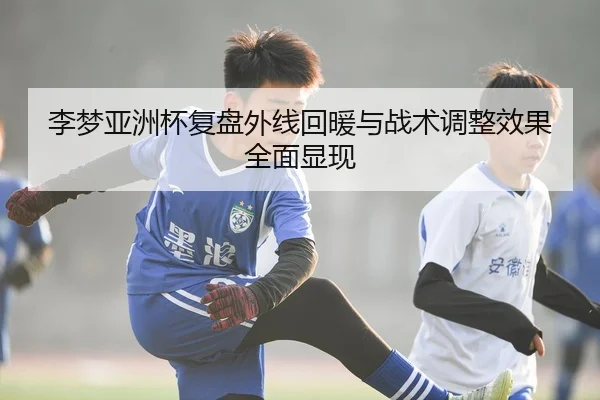 李梦亚洲杯复盘外线回暖与战术调整效果全面显现