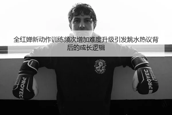 全红婵新动作训练频次增加难度升级引发跳水热议背后的成长逻辑