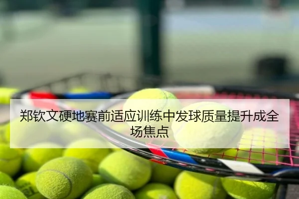 郑钦文硬地赛前适应训练中发球质量提升成全场焦点