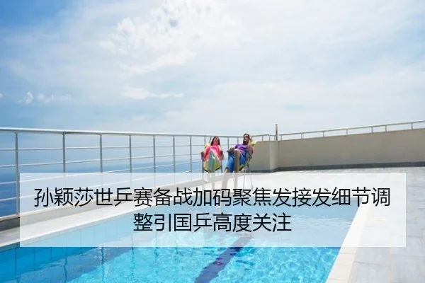 孙颖莎世乒赛备战加码聚焦发接发细节调整引国乒高度关注