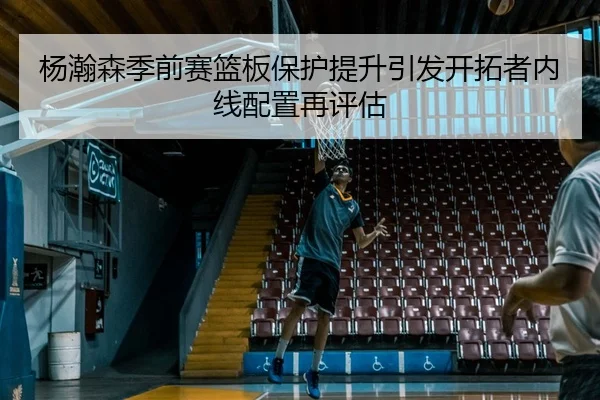 杨瀚森季前赛篮板保护提升引发开拓者内线配置再评估