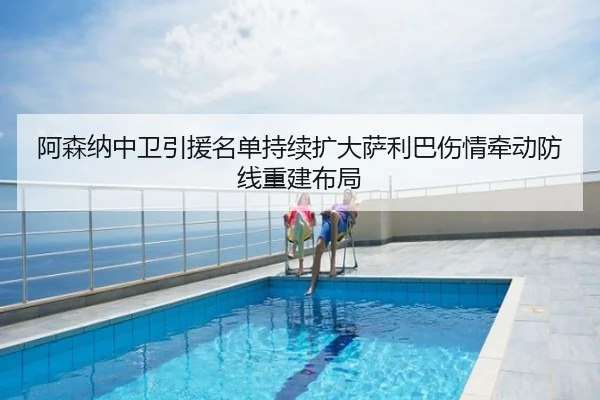 阿森纳中卫引援名单持续扩大萨利巴伤情牵动防线重建布局