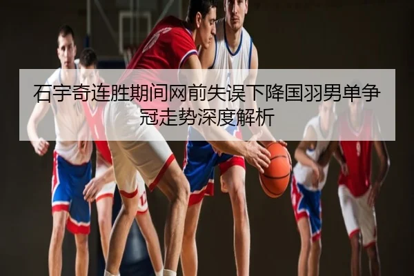 石宇奇连胜期间网前失误下降国羽男单争冠走势深度解析