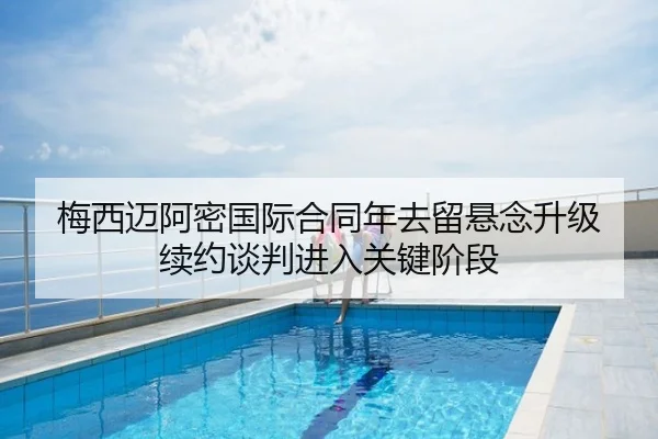 梅西迈阿密国际合同年去留悬念升级 续约谈判进入关键阶段